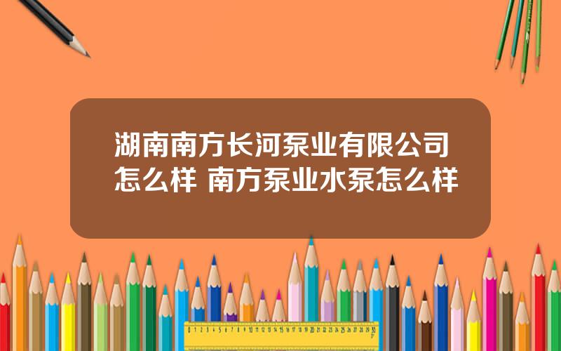 湖南南方长河泵业有限公司怎么样 南方泵业水泵怎么样